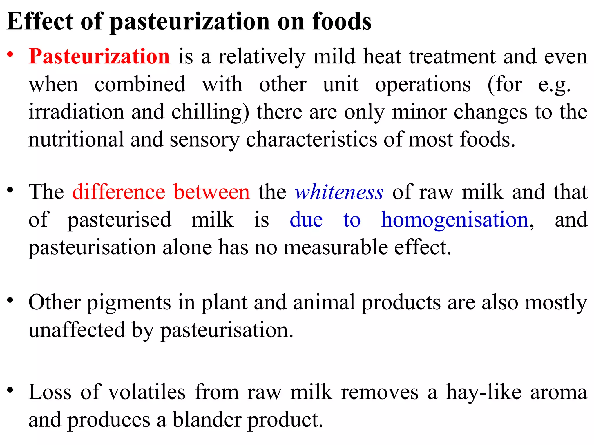 Effect of pasteurization on foods
• Pasteurization is a relatively mild heat treatment and even
when combined with other unit operations (for e.g.
irradiation and chilling) there are only minor changes to the
nutritional and sensory characteristics of most foods.
• The difference between the whiteness of raw milk and that
of pasteurised milk is due to homogenisation, and
pasteurisation alone has no measurable effect.
• Other pigments in plant and animal products are also mostly
unaffected by pasteurisation.
• Loss of volatiles from raw milk removes a hay-like aroma
and produces a blander product.
 