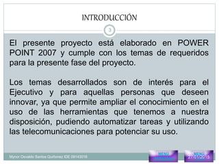 INTRODUCCIÓN
Mynor Osvaldo Santos Quiñonez IDE 09143016
El presente proyecto está elaborado en POWER
POINT 2007 y cumple con los temas de requeridos
para la presente fase del proyecto.
Los temas desarrollados son de interés para el
Ejecutivo y para aquellas personas que deseen
innovar, ya que permite ampliar el conocimiento en el
uso de las herramientas que tenemos a nuestra
disposición, pudiendo automatizar tareas y utilizando
las telecomunicaciones para potenciar su uso.
MENÚ
PRINCIPAL
MENÚ
Pres327/01/2015
3
 