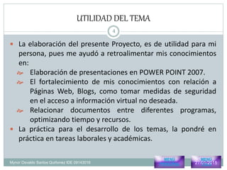 UTILIDAD DEL TEMA
Mynor Osvaldo Santos Quiñonez IDE 09143016
 La elaboración del presente Proyecto, es de utilidad para mi
persona, pues me ayudó a retroalimentar mis conocimientos
en:
 Elaboración de presentaciones en POWER POINT 2007.
 El fortalecimiento de mis conocimientos con relación a
Páginas Web, Blogs, como tomar medidas de seguridad
en el acceso a información virtual no deseada.
 Relacionar documentos entre diferentes programas,
optimizando tiempo y recursos.
 La práctica para el desarrollo de los temas, la pondré en
práctica en tareas laborales y académicas.
MENÚ
PRINCIPAL
MENÚ
Pres327/01/2015
4
 