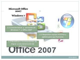 27/01/2015
6
Mynor Osvaldo Santos Quiñonez IDE 09143016
2.1 Características y versiones de
Windows 7 y Office 2007
2.2 Requisitos equipo mínimos y
optimo para que funcione.
2.3 Beneficios e inconvenientes de
migrar a esta Generación de
Software
Microsoft Office
2007
Windows 7
 