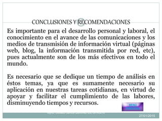 Es importante para el desarrollo personal y laboral, el
conocimiento en el avance de las comunicaciones y los
medios de transmisión de información virtual (páginas
web, blog, la información transmitida por red, etc),
pues actualmente son de los más efectivos en todo el
mundo.
Es necesario que se dedique un tiempo de análisis en
éstos temas, ya que es sumamente necesario su
aplicación en nuestras tareas cotidianas, en virtud de
apoyar y facilitar el cumplimiento de las labores,
disminuyendo tiempos y recursos.
CONCLUSIONES Y RECOMENDACIONES
Mynor Osvaldo Santos Quiñonez IDE 09143016
MENÚ
PRINCIPAL
27/01/2015
8
 
