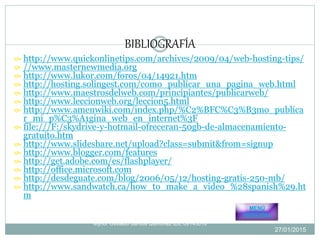  http://www.quickonlinetips.com/archives/2009/04/web-hosting-tips/
 //www.masternewmedia.org
 http://www.lukor.com/foros/04/14921.htm
 http://hosting.solingest.com/como_publicar_una_pagina_web.html
 http://www.maestrosdelweb.com/principiantes/publicarweb/
 http://www.leccionweb.org/leccion5.html
 http://www.amenwiki.com/index.php/%C2%BFC%C3%B3mo_publica
r_mi_p%C3%A1gina_web_en_internet%3F
 file:///F:/skydrive-y-hotmail-ofreceran-50gb-de-almacenamiento-
gratuito.htm
 http://www.slideshare.net/upload?class=submit&from=signup
 http://www.blogger.com/features
 http://get.adobe.com/es/flashplayer/
 http://office.microsoft.com
 http://desdeguate.com/blog/2006/05/12/hosting-gratis-250-mb/
 http://www.sandwatch.ca/how_to_make_a_video_%28spanish%29.ht
m
BIBLIOGRAFÍA
MENÚ
PRINCIPAL
27/01/2015
9
Mynor Osvaldo Santos Quiñonez IDE 09143016
 