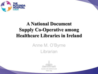 A National Document
Supply Co-Operative among
Healthcare Libraries in Ireland
Anne M. O’Byrne
Librarian
 