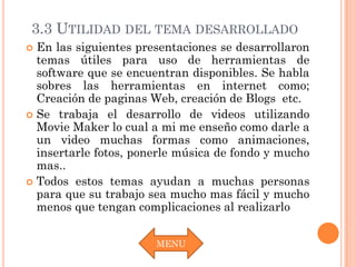 3.3 UTILIDAD DEL TEMA DESARROLLADO
 En las siguientes presentaciones se desarrollaron
  temas útiles para uso de herramientas de
  software que se encuentran disponibles. Se habla
  sobres las herramientas en internet como;
  Creación de paginas Web, creación de Blogs etc.
 Se trabaja el desarrollo de videos utilizando
  Movie Maker lo cual a mi me enseño como darle a
  un video muchas formas como animaciones,
  insertarle fotos, ponerle música de fondo y mucho
  mas..
 Todos estos temas ayudan a muchas personas
  para que su trabajo sea mucho mas fácil y mucho
  menos que tengan complicaciones al realizarlo


                       MENU
 