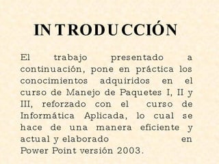 INTRODUCCIÓN El trabajo presentado a continuación, pone en práctica los conocimientos adquiridos en el curso de Manejo de Paquetes I, II y III, reforzado con el  curso de Informática Aplicada, lo cual se hace de una manera eficiente y actual y elaborado  en Power Point versión 2003. 