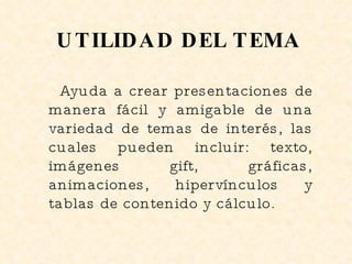 UTILIDAD DEL TEMA Ayuda a crear presentaciones de manera fácil y amigable de una variedad de temas de interés, las cuales pueden incluir: texto, imágenes gift, gráficas, animaciones, hipervínculos y tablas de contenido y cálculo. 