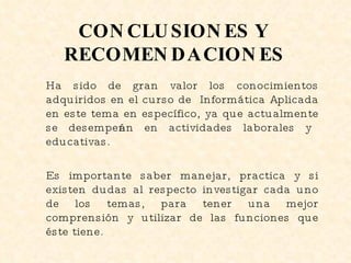 CONCLUSIONES Y RECOMENDACIONES Ha sido de gran valor los conocimientos adquiridos en el curso de  Informática Aplicada en este tema en específico, ya que actualmente se desempeñan en actividades laborales y educativas. Es importante saber manejar, practica y si existen dudas al respecto investigar cada uno de los temas, para tener una mejor comprensión y utilizar de las funciones que éste tiene.  