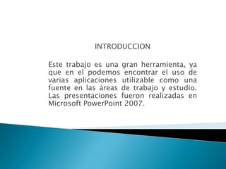 INTRODUCCION

Este trabajo es una gran herramienta, ya
que en el podemos encontrar el uso de
varias aplicaciones utilizable como una
fuente en las áreas de trabajo y estudio.
Las presentaciones fueron realizadas en
Microsoft PowerPoint 2007.
 