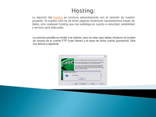 Hosting:
La elección del hosting se conduce absolutamente con el carácter de nuestro
proyecto. Si nuestro sitio ha de tener páginas dinámicas necesitaremos bases de
datos, sino cualquier hosting que nos satisfaga en cuanto a velocidad, estabilidad
y servicio será adecuado.


La próxima pantalla es similar a la anterior, pero en este caso debes introducir el nombre
de usuario de tu cuenta FTP (User Name) y la clave de dicha cuenta (password). Otra
vez damos a siguiente.
 