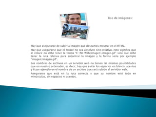 Hay que asegurarse de subir la imagen que deseamos mostrar en el HTML.
Hay que asegurarse que el enlace no sea absoluto sino relativo, esto significa que
el enlace no debe tener la forma “C:Mi Webimagenimagen.gif” sino que debe
tener la ruta relativa para encontrar la imagen y la forma sería por ejemplo
“imagen/imagen.gif”.
Los nombres de archivos en un servidor web no tienen las mismas posibilidades
que en nuestro ordenador, es decir, hay que evitar los espacios en blanco, acentos
y ñ por ejemplo en el nombre de un archivo que será subido al servidor web.
Asegurarse que está en la ruta correcta y que su nombre esté todo en
minúsculas, sin espacios ni acentos.
 