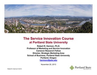 The Service Innovation CourseThe Service Innovation Course
at Portland State Universityat Portland State University
Robert R. Harmon, Ph.D.
Professor of Marketing and Service Innovation
Cameron Research Fellow
at Portland State Universityat Portland State University
Director, Strategic Marketing Area
School of Business, Portland State University
Portland, Oregon
harmonr@pdx.edu@p
November 20, 2013
Robert R. Harmon © 2013
1
 