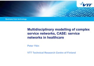 Multidisciplinary modelling of complex
service networks, CASE: service
networks in healthcare
Peter Ylén
VTT Technical Research Centre of Finland
 