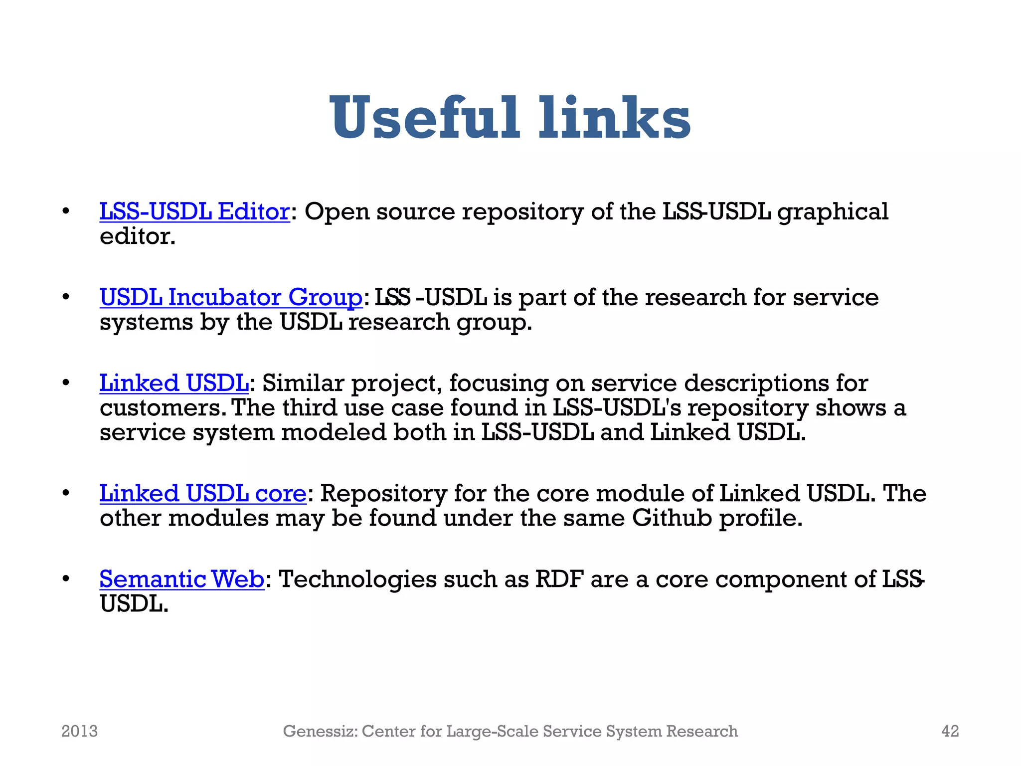 Useful links
• LSS-USDL Editor: Open source repository of the LSS-USDL graphical
editor.
• USDL Incubator Group: LSS -USDL is part of the research for service
systems by the USDL research group.
• Linked USDL: Similar project, focusing on service descriptions for
customers.The third use case found in LSS-USDL's repository shows a
service system modeled both in LSS-USDL and Linked USDL.
• Linked USDL core: Repository for the core module of Linked USDL. The
other modules may be found under the same Github profile.
• Semantic Web: Technologies such as RDF are a core component of LSS-
USDL.
2013 Genessiz: Center for Large-Scale Service System Research 42
 