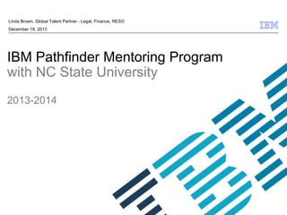 © 2009 IBM Corporation
IBM Pathfinder Mentoring Program
with NC State University
2013-2014
Linda Brown, Global Talent Partner - Legal, Finance, RESO
December 18, 2013
 