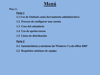Menú
Pres 1:
1.1 Uso de Outlook como herramienta administrativa
1.2 Proceso de configurar una cuenta
1.3 Usos del calendario
1.4 Uso de opción tareas
1.5 Listas de distribución
Parte 2
2.1 Características y versiones de Windows 7 y de office 2007
Parte 1
2.2 Requisitos mínimos de equipo
 