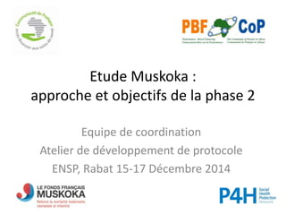 Etude Muskoka :
approche et objectifs de la phase 2
Equipe de coordination
Atelier de développement de protocole
ENSP, Rabat 15-17 Décembre 2014
 