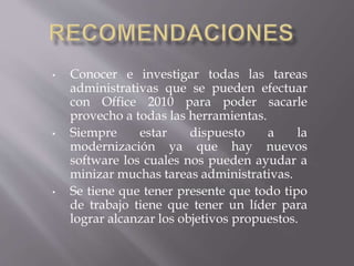 • Conocer e investigar todas las tareas
administrativas que se pueden efectuar
con Office 2010 para poder sacarle
provecho a todas las herramientas.
• Siempre estar dispuesto a la
modernización ya que hay nuevos
software los cuales nos pueden ayudar a
minizar muchas tareas administrativas.
• Se tiene que tener presente que todo tipo
de trabajo tiene que tener un líder para
lograr alcanzar los objetivos propuestos.
 