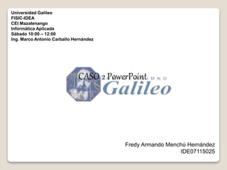 Universidad Galileo
FISIC-IDEA
CEI Mazatenango
Informática Aplicada
Sábado 10:00 – 12:00
Ing. Marco Antonio Carballo Hernández
Fredy Armando Menchú Hernández
IDE07115025
CASO 2 PowerPoint
 