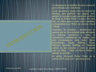 18 de marzo de 2022 Jackeline Andrea Pérez Barrios IDE07170268
A continuación se detallan diversos temas de
gran utilidad en la vida diaria:
Como encontrar y elegir sitios en internet de
Hosting, para publicar una pagina web,
además la secuencia para presentar archivos
de Flash en Power Point y videos. Por otro
lado, se indica paso a paso como combinar
correspondencia en Word con Access, Excel
y Word.
Asimismo, los términos y definiciones de
asuntos que en la actualidad están afectando
los sistemas operativos y como la
información confidencial se expone ante
tales circunstancias entre éstos: Spim,
Ransomware, Spam, Pishing, Scam,
Malware, Spyware, Sniffing, etc. También
explica en que consiste y como se puede
crear un Blog , video en Movie Maker y
además un ejemplo.
Se utilizó Microsoft Power Point, en la
versión 2010, para Las 3 presentaciones.
 