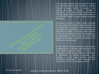18 de marzo de 2022 Jackeline Andrea Pérez Barrios IDE07170268
Esta presentación detalla de manera práctica los pasos
para inicialmente buscar sitios en internet y así poder
hospedar la página, también la secuencia para
publicar una página en Internet, Además, la
información que se debe completar y la manera más
fácil para agregar imágenes y diseños personalizados y
así de forma sencilla se puede realizar una página
Web propia.
En relación a los archivos “flash” muestra la utilidad
de éstos, puesto que permiten realizar presentaciones
con animaciones y resultan de mucha utilidad para
crear algún tipo de publicidad, o para presentaciones
interactivas en internet y en cuanto a “Movie Maker”
es una consola de edición de videos muy amigable que
da oportunidad de editar videos con muy buena
calidad. Nos presenta la opción de Transición entre
video-video o video-imagen.
Por otro lado da a conocer lo útil que resulta combinar
correspondencia, es vital para toda organización. Sin
duda, permite optimizar tiempo y recurso y la
información se utiliza de forma eficiente, pues permite
la elaboración de distintos documentos como
circulares y cartas porque permite combinar
información almacenada en otros programas tales
como Excel, Access, o el bien Word con Word.
 