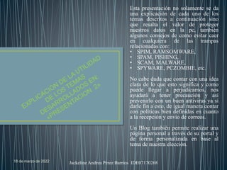 18 de marzo de 2022 Jackeline Andrea Pérez Barrios IDE07170268
Esta presentación no solamente se da
una explicación de cada uno de los
temas descritos a continuación sino
que resalta el valor de proteger
nuestros datos en la pc, también
algunos consejos de como evitar caer
en cualquiera de las trampas
relacionadas con:
• SPIM, RAMSOMWARE,
• SPAM, PISHING,
• SCAM, MALWARE,
• SPYWARE, PCZOMBIE, etc.
No cabe duda que contar con una idea
clara de lo que esto significa y como
puede llegar a perjudicarnos, nos
ayudará a tener precaución y así
prevenirlo con un buen antivirus ya sí
darle fin a esto, de igual manera contar
con políticas bien definidas en cuanto
a la recepción y envío de correos.
Un Blog también permite realizar una
página personal a través de su portal y
de forma personalizada en base al
tema de nuestra elección.
 