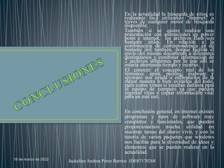 18 de marzo de 2022 Jackeline Andrea Pérez Barrios IDE07170268
En la actualidad la búsqueda de sitios es
realmente fácil utilizando “Internet” a
través de cualquier motor de búsqueda
disponible.
También si se quiere realizar una
presentación con animaciones en power
point e internet, los archivos flash son
bastante útiles. En relación a la
combinación de correspondencia es de
bastante útil también, porque facilita el
envío del mismo documento a diferentes
destinatarios y combinar información de
2 archivos diferentes por lo que allí se
estaría ahorrando tiempo y recurso.
El conocer el concepto real de los
términos: spim, pishing, malware y
spyware nos ayuda a enfrentarlos de la
mejor manera o bien evitarlos del todo,
pues como vimos sí resultan dañinos para
el equipo de computo ya que pueden
ingresar virus y copiar información vital
para un mal uso.
En conclusión general, en internet existen
programas y tipos de software muy
completos y funcionales, que pueden
proporcionarnos mucha utilidad en
nuestras tareas del diario vivir, y con la
tutoría de varios paquetes que windows
nos facilita para la diversidad de ideas y
elementos que se pueden realizar en la
actualidad.
 