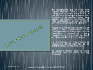 18 de marzo de 2022 Jackeline Andrea Pérez Barrios IDE07170268
Se recomienda que al crear una
página Web se lleve a cabo una
investigación previa en relación a
los distintos sitios que ofrecen este
servicio y así poder contar con
varias opciones y seleccionar el
más adecuado y lo que se busca
hoy en día es que resulte gratuito.
Hacer uso de la herramienta que
brinda de combinación de
correspondencia puesto que es una
excelente herramienta para
maximizar el rendimiento de word
y reducción de costos en tiempo.
Se recomienda en gran manera la
instalación de un antivirus en la
computadora, esto resulta vital.
Se sugiere definir bien el tema
principal del que tratará el Blog
Personal.
 