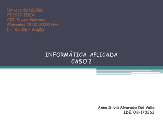 Universidad GalileoFISSIC-IDEACEI: Suger MontanoMiércoles 18:00-20:00 Hrs.Lic. Vladimir AguilarINFORMÁTICA APLICADA CASO 2Anna Silvia Alvarado Del ValleIDE. 08-170263