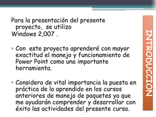 Para la presentación del presente proyecto, se utilizo Windows 2,007 . Con este proyecto aprenderé con mayor exactitud el manejo y funcionamiento de Power Point como una importante herramienta.