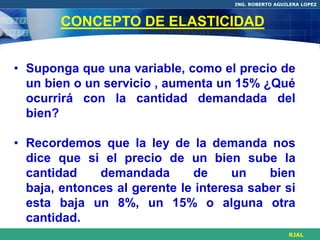 ING. ROBERTO AGUILERA LOPEZ



       CONCEPTO DE ELASTICIDAD


• Suponga que una variable, como el precio de
  un bien o un servicio , aumenta un 15% ¿Qué
  ocurrirá con la cantidad demandada del
  bien?

• Recordemos que la ley de la demanda nos
  dice que si el precio de un bien sube la
  cantidad    demandada       de     un    bien
  baja, entonces al gerente le interesa saber si
  esta baja un 8%, un 15% o alguna otra
  cantidad.
                                                      RJAL
 
