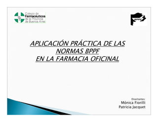 APLICACIÓN PRÁCTICA DE LAS
       NORMAS BPPF
 EN LA FARMACIA OFICINAL




                               Disertantes:
                         Mónica Fiorilli
                        Patricia Jacquet
 