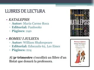 LLIBRES DE LECTURA
• KATALEPSIS
▫ Autor: Maria Carme Roca
▫ Editorial: Fanbooks
▫ Pàgines: 240
• ROMEU I JULIETA
▫ Autor: William Shakespeare
▫ Editorial: Educaula 62, Les Eines
▫ Pàgines: 224
Al 3r trimestre s’escollirà un llibre d’un
llistat que donarà la professora.
 