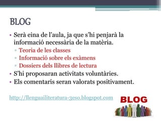 BLOG
• Serà eina de l’aula, ja que s’hi penjarà la
informació necessària de la matèria.
▫ Teoria de les classes
▫ Informació sobre els exàmens
▫ Dossiers dels llibres de lectura
• S’hi proposaran activitats voluntàries.
• Els comentaris seran valorats positivament.
http://llenguailiteratura-3eso.blogspot.com.es/
 