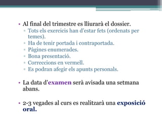 • Al final del trimestre es lliurarà el dossier.
▫ Tots els exercicis han d’estar fets (ordenats per
temes).
▫ Ha de tenir portada i contraportada.
▫ Pàgines enumerades.
▫ Bona presentació.
▫ Correccions en vermell.
▫ Es podran afegir els apunts personals.
• La data d'examen serà avisada una setmana
abans.
• 2-3 vegades al curs es realitzarà una exposició
oral.
 