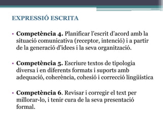 EXPRESSIÓ ESCRITA
• Competència 4. Planificar l’escrit d’acord amb la
situació comunicativa (receptor, intenció) i a partir
de la generació d’idees i la seva organització.
• Competència 5. Escriure textos de tipologia
diversa i en diferents formats i suports amb
adequació, coherència, cohesió i correcció lingüística
• Competència 6. Revisar i corregir el text per
millorar-lo, i tenir cura de la seva presentació
formal.
 