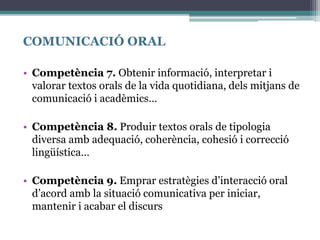 COMUNICACIÓ ORAL
• Competència 7. Obtenir informació, interpretar i
valorar textos orals de la vida quotidiana, dels mitjans de
comunicació i acadèmics…
• Competència 8. Produir textos orals de tipologia
diversa amb adequació, coherència, cohesió i correcció
lingüística…
• Competència 9. Emprar estratègies d’interacció oral
d’acord amb la situació comunicativa per iniciar,
mantenir i acabar el discurs
 