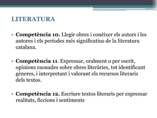 LITERATURA
• Competència 10. Llegir obres i conèixer els autors i les
autores i els períodes més significatius de la literatura
catalana.
• Competència 11. Expressar, oralment o per escrit,
opinions raonades sobre obres literàries, tot identificant
gèneres, i interpretant i valorant els recursos literaris
dels textos.
• Competència 12. Escriure textos literaris per expressar
realitats, ficcions i sentiments
 