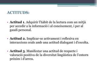 ACTITUDS:
• Actitud 1. Adquirir l’hàbit de la lectura com un mitjà
per accedir a la informació i al coneixement, i per al
gaudi personal.
• Actitud 2. Implicar-se activament i reflexiva en
interaccions orals amb una actitud dialogant i d’escolta.
• Actitud 3. Manifestar una actitud de respecte i
valoració positiva de la diversitat lingüística de l’entorn
pròxim i d’arreu.
 