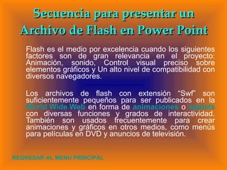 Flash es el medio por excelencia cuando los siguientes factores son de gran relevancia en el proyecto: Animación, sonido, Control visual preciso sobre elementos gráficos y Un alto nivel de compatibilidad con diversos navegadores. Los archivos de flash con extensión “Swf” son suficientemente pequeños para ser publicados en la  World Wide Web  en forma de  animaciones   o  applets   con diversas funciones y grados de interactividad. También son usados frecuentemente para crear animaciones y gráficos en otros medios, como menús para películas en DVD y anuncios de televisión. Secuencia para presentar un Archivo de Flash en Power Point REGRESAR AL MENU PRINCIPAL 