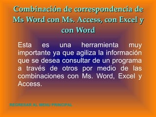 Combinación de correspondencia de Ms Word con Ms. Access, con Excel y con Word Esta es una herramienta muy importante ya que agiliza la información que se desea consultar de un programa a través de otros por medio de las combinaciones con Ms. Word, Excel y Access. REGRESAR AL MENU PRINCIPAL 