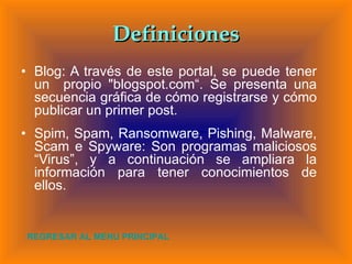 Definiciones Blog: A través de este portal, se puede  tener un  propio "blogspot.com“. Se presenta una secuencia gráfica de cómo registrarse y cómo publicar un primer post.  Spim, Spam, Ransomware, Pishing, Malware, Scam e Spyware: Son programas maliciosos “Virus”, y a continuación se ampliara la información para tener conocimientos de ellos. REGRESAR AL MENU PRINCIPAL 
