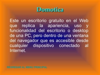 Domotica Este un escritorio gratuito en el Web que replica la apariencia, uso y funcionalidad del escritorio o desktop de una PC, pero dentro de una ventana del navegador que es accesible desde cualquier dispositivo conectado al Internet. REGRESAR AL MENU PRINCIPAL 
