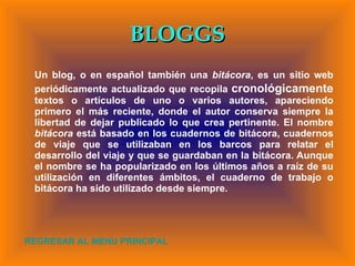 BLOGGS Un blog, o en español también una  bitácora , es un sitio web periódicamente actualizado que recopila  cronológicamente  textos o artículos de uno o varios autores, apareciendo primero el más reciente, donde el autor conserva siempre la libertad de dejar publicado lo que crea pertinente. El nombre  bitácora  está basado en los cuadernos de bitácora, cuadernos de viaje que se utilizaban en los barcos para relatar el desarrollo del viaje y que se guardaban en la bitácora. Aunque el nombre se ha popularizado en los últimos años a raíz de su utilización en diferentes ámbitos, el cuaderno de trabajo o bitácora ha sido utilizado desde siempre. REGRESAR AL MENU PRINCIPAL 