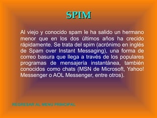 SPIM Al viejo y conocido spam le ha salido un hermano menor que en los dos últimos años ha crecido rápidamente. Se trata del spim (acrónimo en inglés de Spam over Instant Messaging), una forma de correo basura que llega a través de los populares programas de mensajería instantánea, también conocidos como chats (MSN de Microsoft, Yahoo! Messenger o AOL Messenger, entre otros). REGRESAR AL MENU PRINCIPAL 