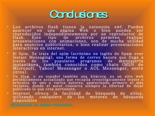 Conclusiones Los archivos flash tienen la extensión swf. Pueden aparecer en una página Web o bien pueden ser reproducidos independientemente por un reproductor de flash. Este tipo de archivos permiten realizar presentaciones con animaciones, son de mucha utilidad para anuncios publicitarios, o bien realizar presentaciones interactivas en internet.  El Spim,   Se trata del spim (acrónimo en inglés de Spam over Instant Messaging), una forma de correo basura que llega a través de los populares programas de  mensajería instantánea, también conocidos como chats (MSN de Microsoft, Yahoo! Messenger o AOL Messenger, entre otros). Un blog, o en español también una  bitácora , es un sitio web periódicamente actualizado que recopila cronológicamente textos o artículos de uno o varios autores, apareciendo primero el más reciente, donde el autor conserva siempre la libertad de dejar publicado lo que crea pertinente. Internet ofrece la facilidad de búsqueda de sitios, utilizando cualquiera de los motores de búsqueda disponibles  REGRESAR AL MENU PRINCIPAL 