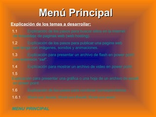 Menú Principal Explicación de los temas a desarrollar: 1.1 Explicación de los pasos para buscar sitios en la  internet  de 	hospedaje de 	paginas  web  ( web   hosting ). 1.2 Explicación de los pasos para publicar una pagina  web  que tenga 	con imágenes, sonidos y animaciones. 1.3 Explicación para presentar un archivo de flash en  power   point  con 	extensión “ swf ”. 1.4 Explicación para mostrar un archivo de video en  power   point . 1.5 Explicación para presentar una gráfica o una hoja de un archivo 	de  excell  en  power   point . 1.6 Explicación de los pasos para combinar correspondencia 1.6.1 Word con  Acces , Word con  Excell , Word con  word . MENU PRINCIPAL 