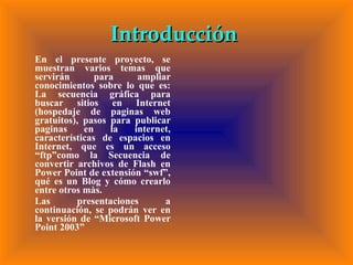 Introducción  En el presente proyecto, se muestran varios temas que servirán para ampliar conocimientos sobre lo que es: La secuencia gráfica para buscar sitios en Internet (hospedaje de paginas web gratuitos), pasos para publicar paginas en la internet, características de espacios en Internet, que es un acceso “ftp”como la Secuencia de convertir archivos de Flash en Power Point de extensión “swf”, qué es un Blog y cómo crearlo entre otros màs. Las presentaciones a continuación, se podrán ver en la versión de “Microsoft Power Point 2003”  
