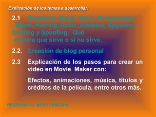 Explicación de los temas a desarrollar: 2.1 Domótica, Blogs,  Spim ,  Ransomware , 	Spam,  Pishing , 	Scam, malware, 	Spyware,  Sniffing  y  Spoofing .   Què  es 	para que sirve o si no sirve,  2.2. Creación de blog personal  2.3 Explicación de los pasos para crear un  video en Movie  Maker con: Efectos, animaciones, música, títulos y  créditos de la película, entre otros màs. REGRESAR AL MENU PRINCIPAL 