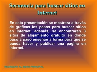 En esta presentación se mostrara a través de graficas los pasos para buscar sitios en Internet, además, se encontraran 3 sitos de alojamiento gratuito en donde paso a paso enseñan a forma para que se pueda hacer y publicar una pagina en Internet. Secuencia para buscar sitios en Internet REGRESAR AL MENU PRINCIPAL 