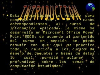 Esta presentación se realizo para completar los 5 casos correspondientes al curso de Informática Aplicada, la misma se desarrollo en Microsoft Office Power Point 2003, de acuerdo al contenido del curso en mención se puede resumir con que aquí se práctico todo lo relaciona a los cursos de manejo de paquetes y bases de datos lo cual permite aclarar y profundizar sobre los temas de computación estudiados. INTRODUCCION 